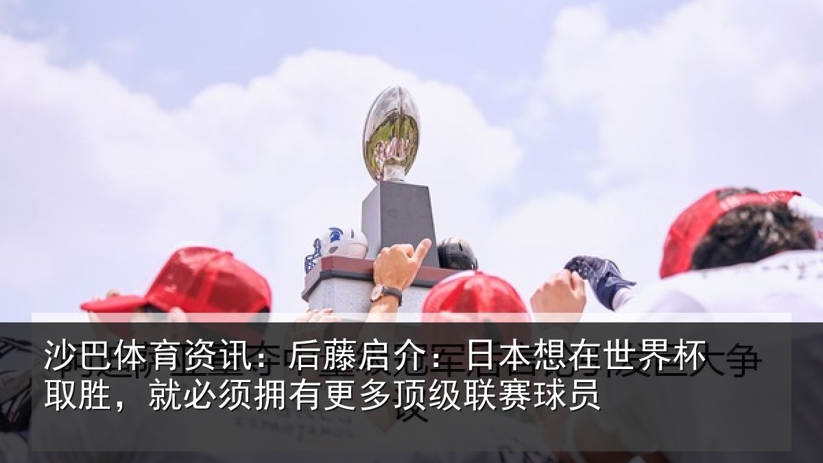 沙巴体育资讯:后藤启介:日本想在世界杯取胜,就必须拥有更多顶级联赛球员