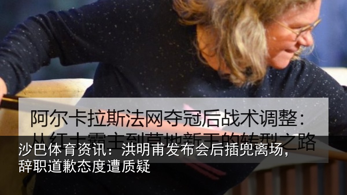 沙巴体育资讯：洪明甫发布会后插兜离场，辞职道歉态度遭质疑