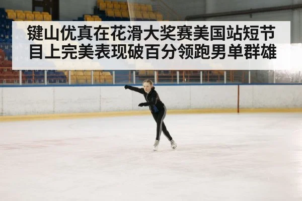 键山优真在花滑大奖赛美国站短节目上完美表现破百分领跑男单群雄